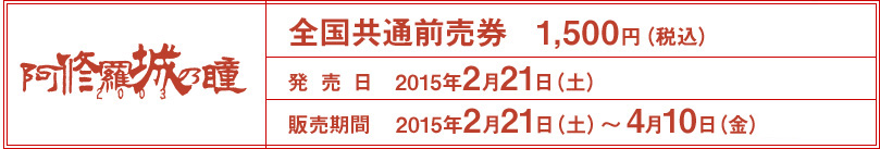 全国共通前売券1,500円発売日2015年2月21日（土）販売期間2015年2月21日（土）～4月10日（金）